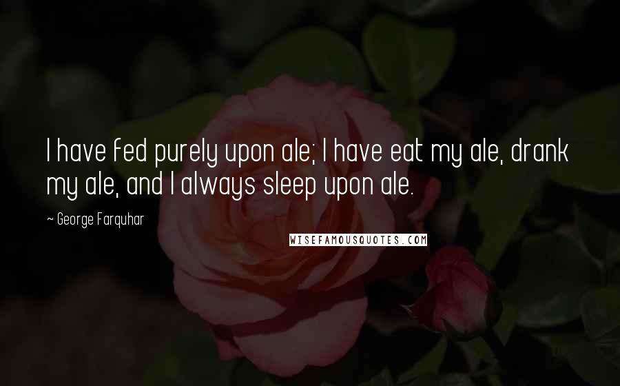 George Farquhar Quotes: I have fed purely upon ale; I have eat my ale, drank my ale, and I always sleep upon ale.