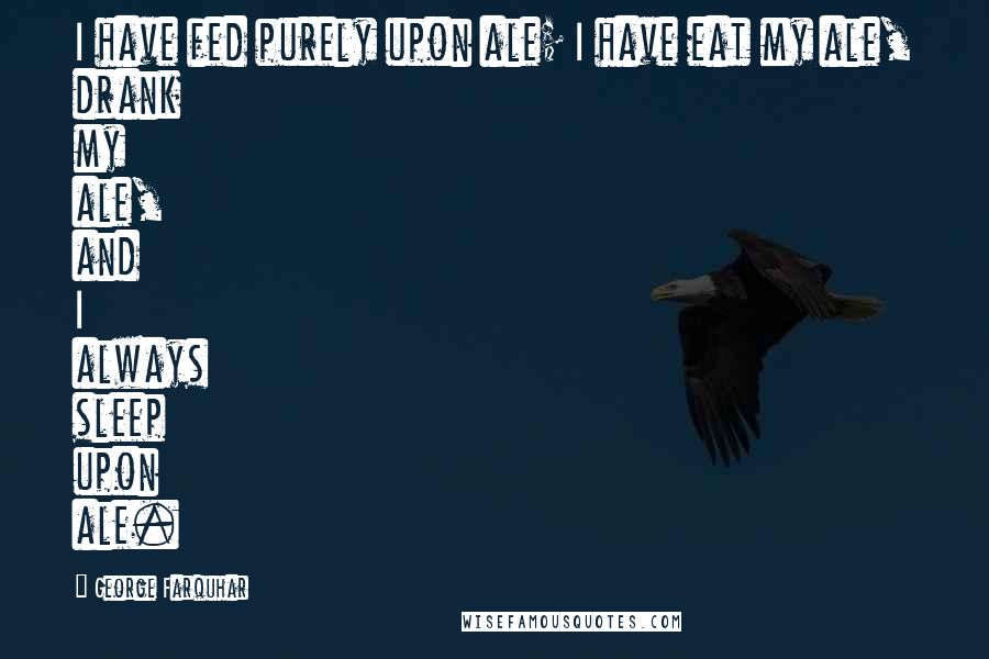 George Farquhar Quotes: I have fed purely upon ale; I have eat my ale, drank my ale, and I always sleep upon ale.