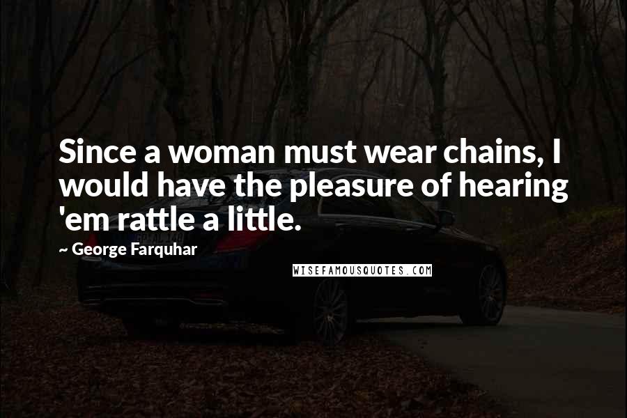 George Farquhar Quotes: Since a woman must wear chains, I would have the pleasure of hearing 'em rattle a little.