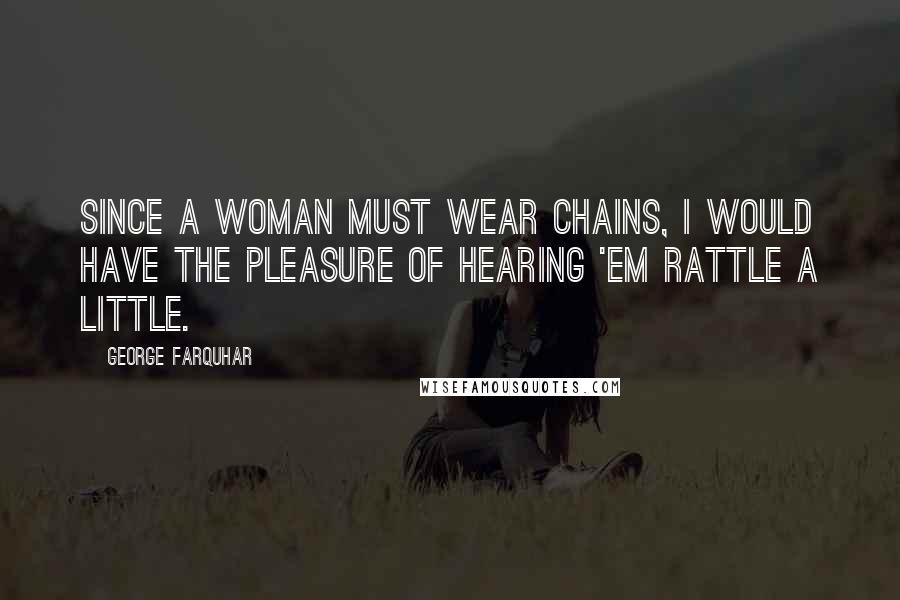 George Farquhar Quotes: Since a woman must wear chains, I would have the pleasure of hearing 'em rattle a little.