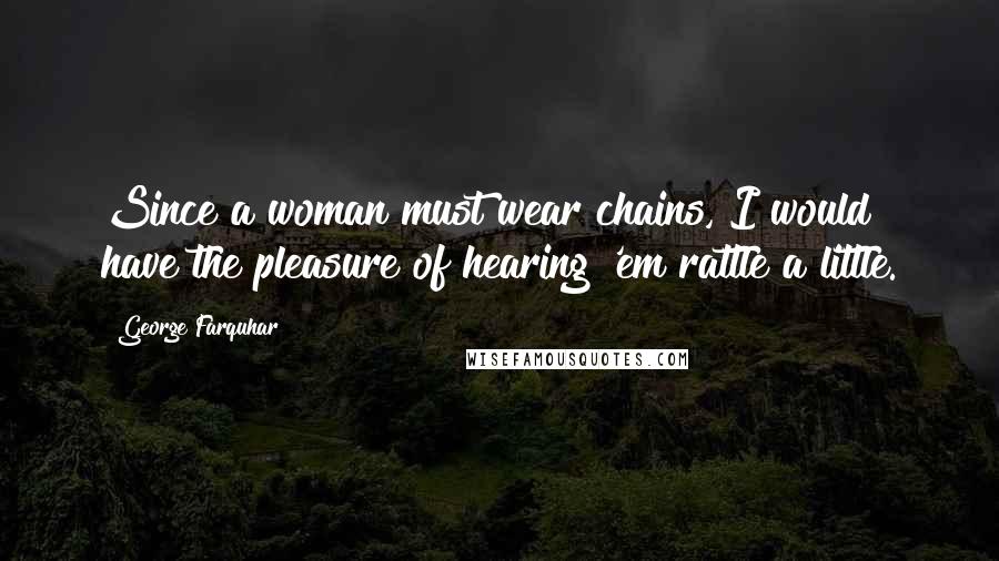 George Farquhar Quotes: Since a woman must wear chains, I would have the pleasure of hearing 'em rattle a little.