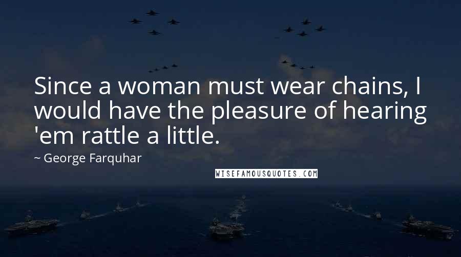 George Farquhar Quotes: Since a woman must wear chains, I would have the pleasure of hearing 'em rattle a little.