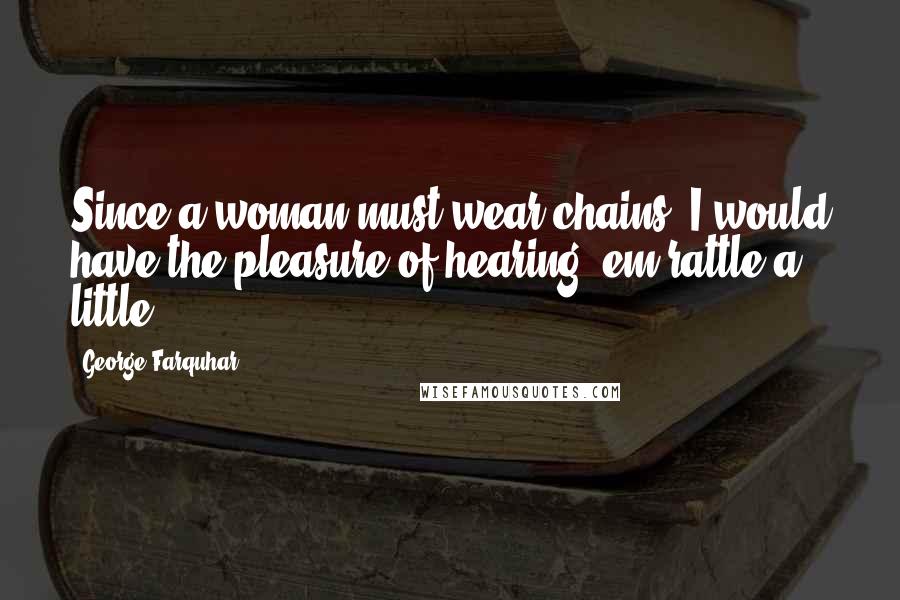 George Farquhar Quotes: Since a woman must wear chains, I would have the pleasure of hearing 'em rattle a little.