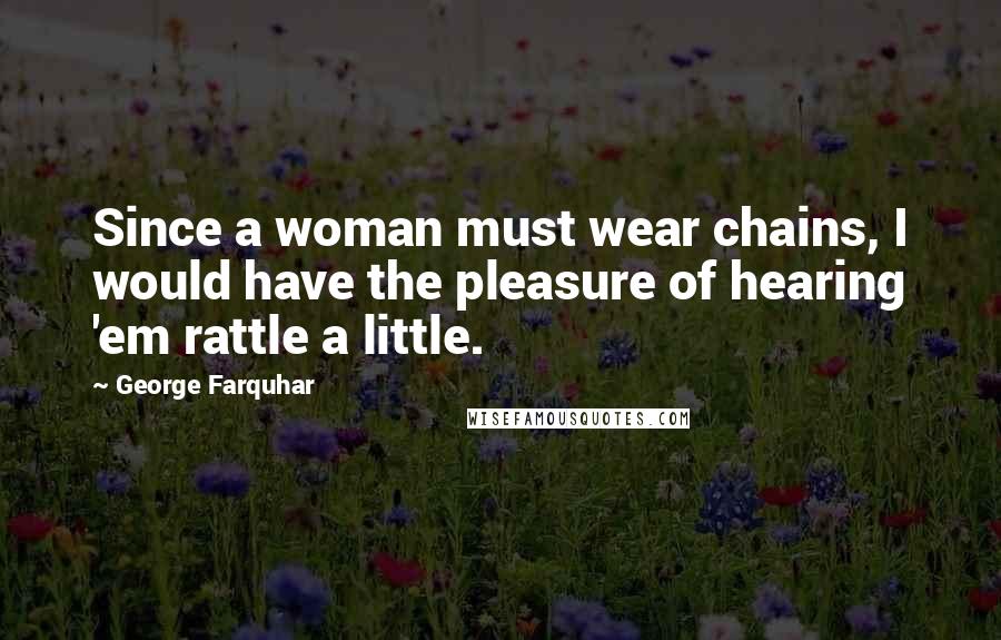 George Farquhar Quotes: Since a woman must wear chains, I would have the pleasure of hearing 'em rattle a little.