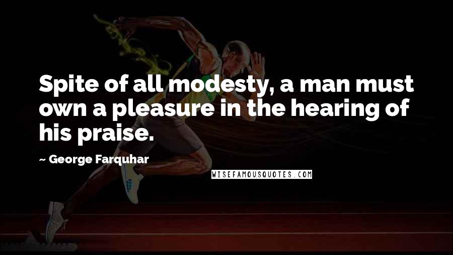 George Farquhar Quotes: Spite of all modesty, a man must own a pleasure in the hearing of his praise.