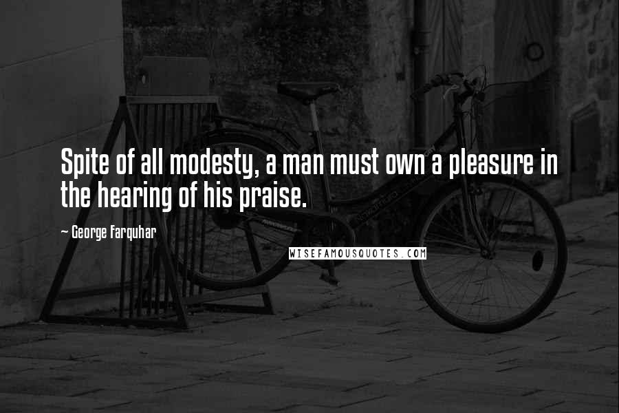George Farquhar Quotes: Spite of all modesty, a man must own a pleasure in the hearing of his praise.