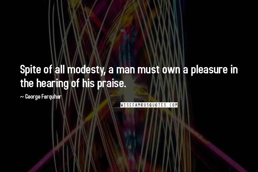 George Farquhar Quotes: Spite of all modesty, a man must own a pleasure in the hearing of his praise.