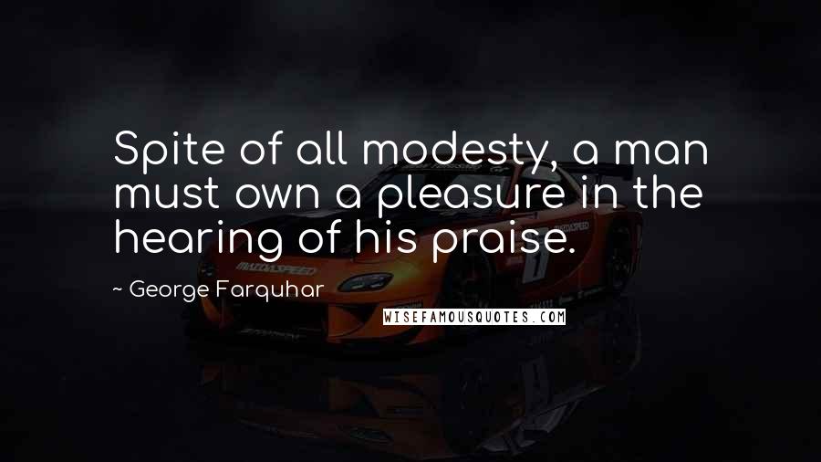 George Farquhar Quotes: Spite of all modesty, a man must own a pleasure in the hearing of his praise.