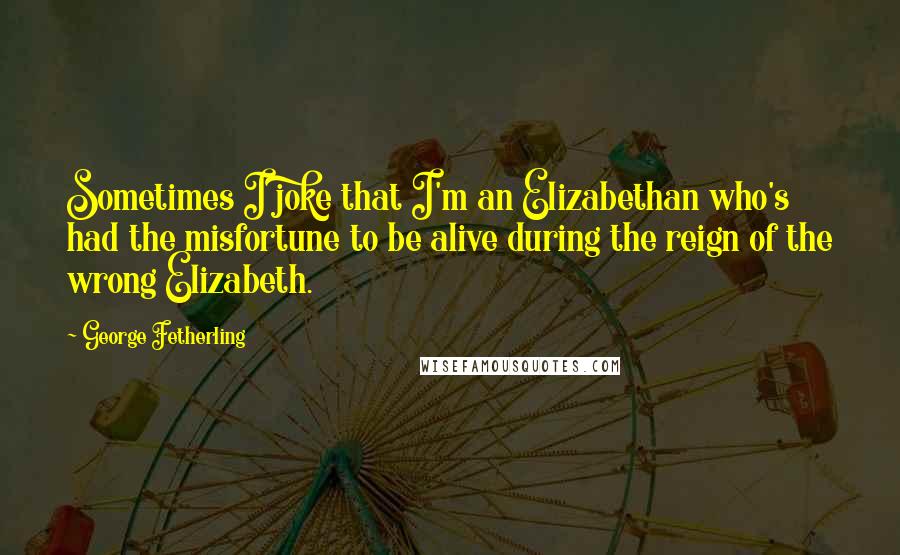 George Fetherling Quotes: Sometimes I joke that I'm an Elizabethan who's had the misfortune to be alive during the reign of the wrong Elizabeth.