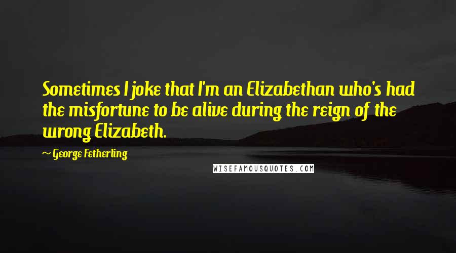 George Fetherling Quotes: Sometimes I joke that I'm an Elizabethan who's had the misfortune to be alive during the reign of the wrong Elizabeth.