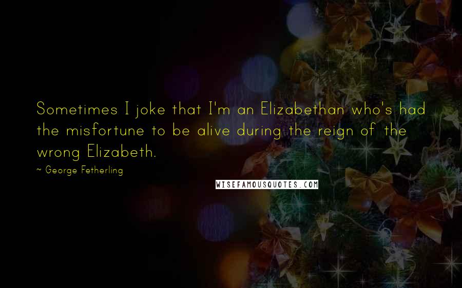 George Fetherling Quotes: Sometimes I joke that I'm an Elizabethan who's had the misfortune to be alive during the reign of the wrong Elizabeth.
