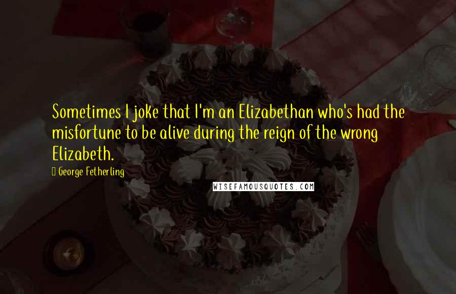 George Fetherling Quotes: Sometimes I joke that I'm an Elizabethan who's had the misfortune to be alive during the reign of the wrong Elizabeth.