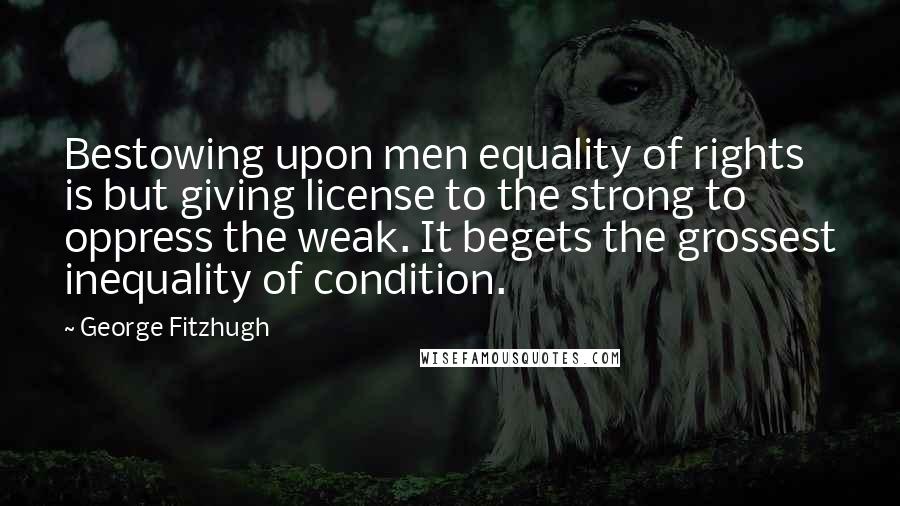 George Fitzhugh Quotes: Bestowing upon men equality of rights is but giving license to the strong to oppress the weak. It begets the grossest inequality of condition.