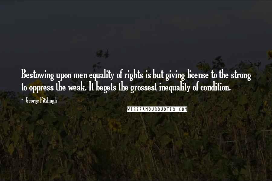 George Fitzhugh Quotes: Bestowing upon men equality of rights is but giving license to the strong to oppress the weak. It begets the grossest inequality of condition.