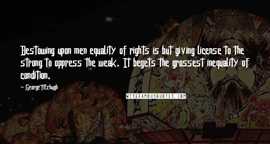 George Fitzhugh Quotes: Bestowing upon men equality of rights is but giving license to the strong to oppress the weak. It begets the grossest inequality of condition.