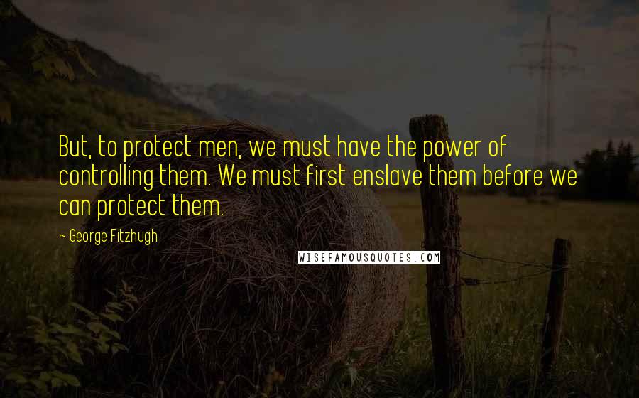 George Fitzhugh Quotes: But, to protect men, we must have the power of controlling them. We must first enslave them before we can protect them.