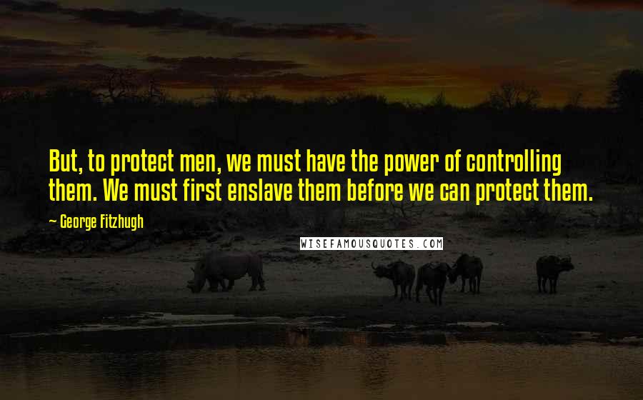 George Fitzhugh Quotes: But, to protect men, we must have the power of controlling them. We must first enslave them before we can protect them.