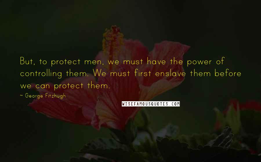 George Fitzhugh Quotes: But, to protect men, we must have the power of controlling them. We must first enslave them before we can protect them.