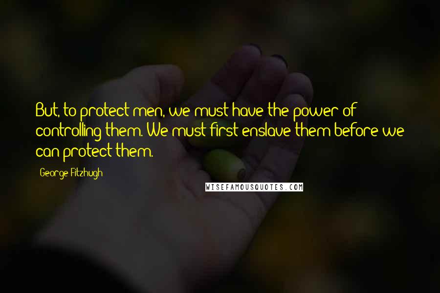 George Fitzhugh Quotes: But, to protect men, we must have the power of controlling them. We must first enslave them before we can protect them.