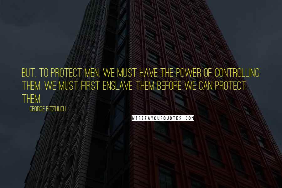 George Fitzhugh Quotes: But, to protect men, we must have the power of controlling them. We must first enslave them before we can protect them.