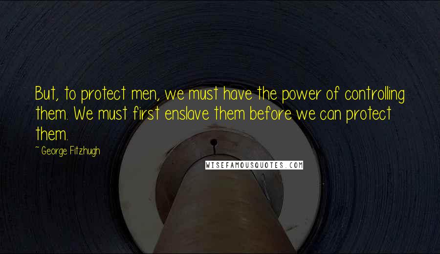 George Fitzhugh Quotes: But, to protect men, we must have the power of controlling them. We must first enslave them before we can protect them.