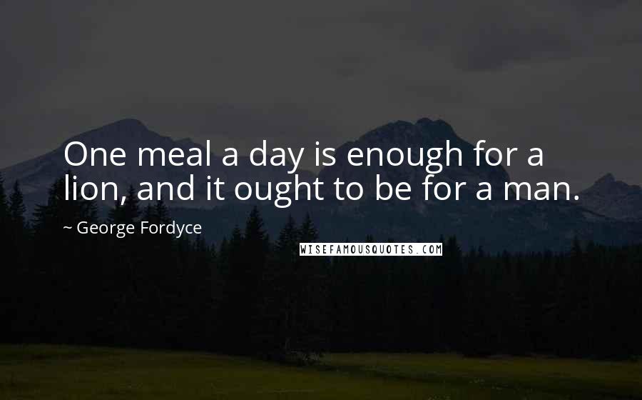 George Fordyce Quotes: One meal a day is enough for a lion, and it ought to be for a man.