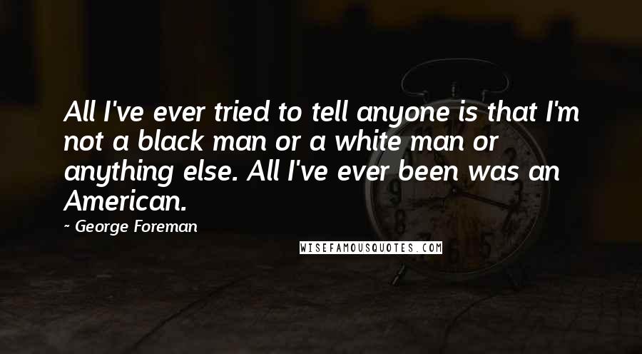 George Foreman Quotes: All I've ever tried to tell anyone is that I'm not a black man or a white man or anything else. All I've ever been was an American.