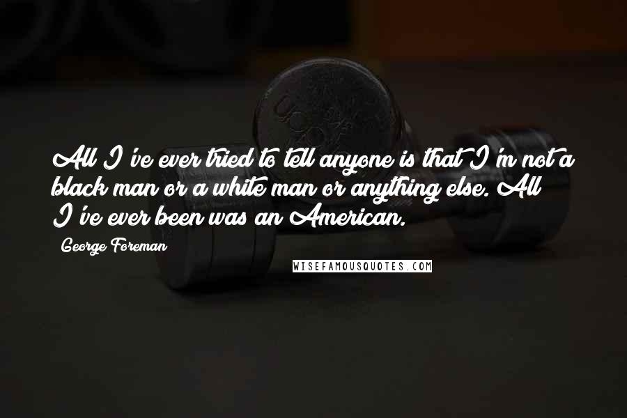 George Foreman Quotes: All I've ever tried to tell anyone is that I'm not a black man or a white man or anything else. All I've ever been was an American.