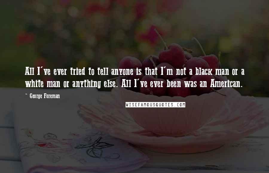 George Foreman Quotes: All I've ever tried to tell anyone is that I'm not a black man or a white man or anything else. All I've ever been was an American.