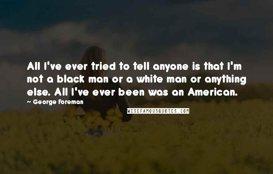 George Foreman Quotes: All I've ever tried to tell anyone is that I'm not a black man or a white man or anything else. All I've ever been was an American.