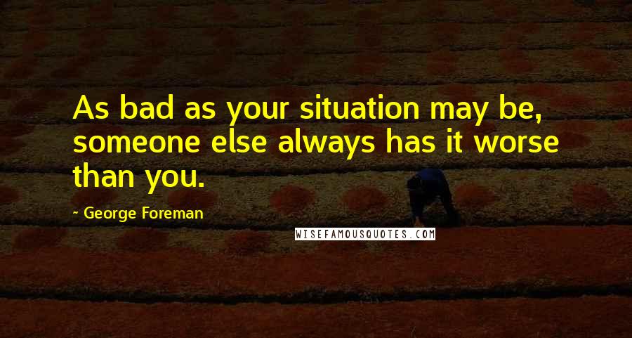 George Foreman Quotes: As bad as your situation may be, someone else always has it worse than you.