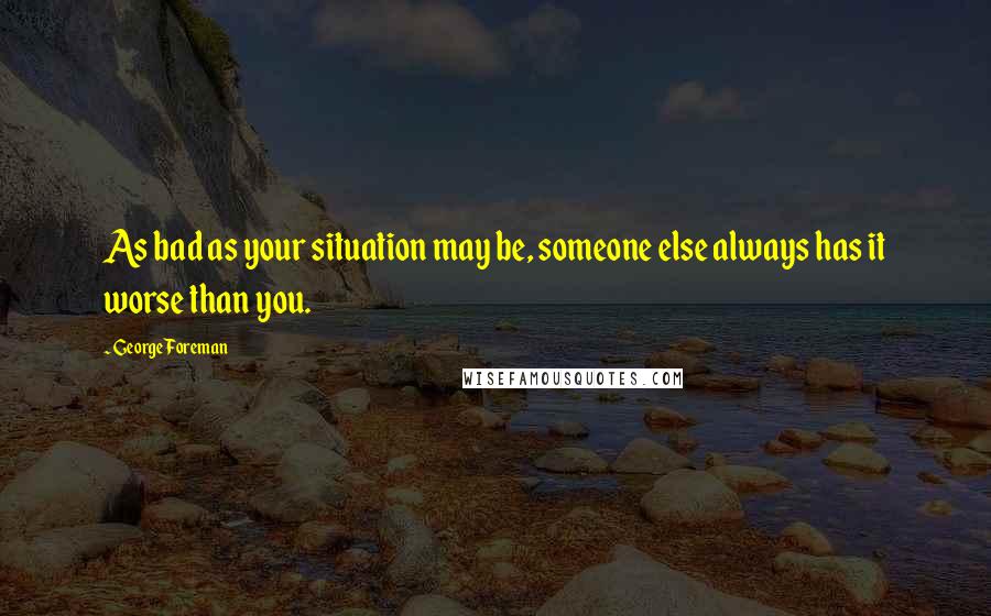 George Foreman Quotes: As bad as your situation may be, someone else always has it worse than you.