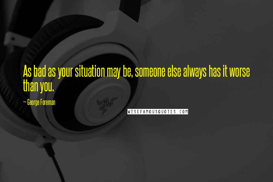 George Foreman Quotes: As bad as your situation may be, someone else always has it worse than you.