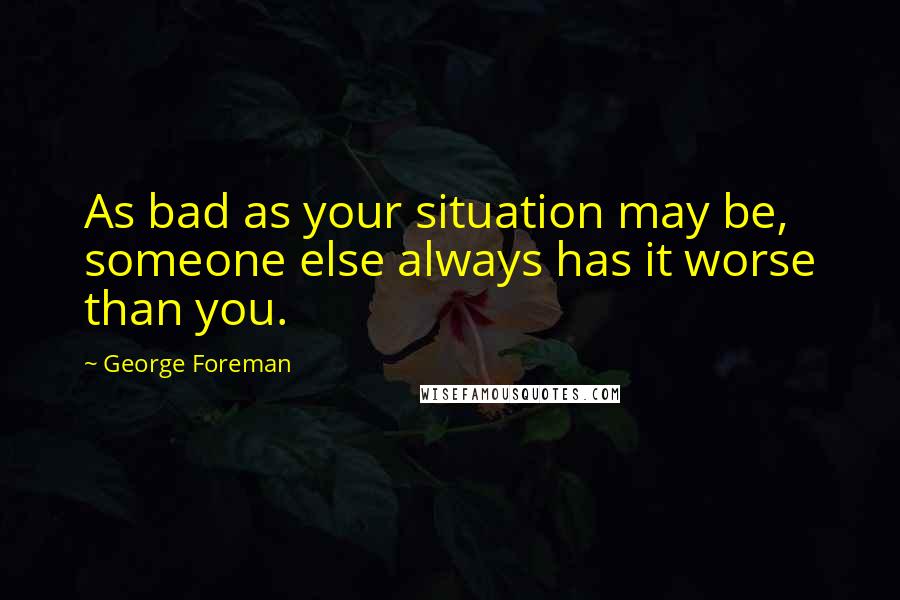 George Foreman Quotes: As bad as your situation may be, someone else always has it worse than you.