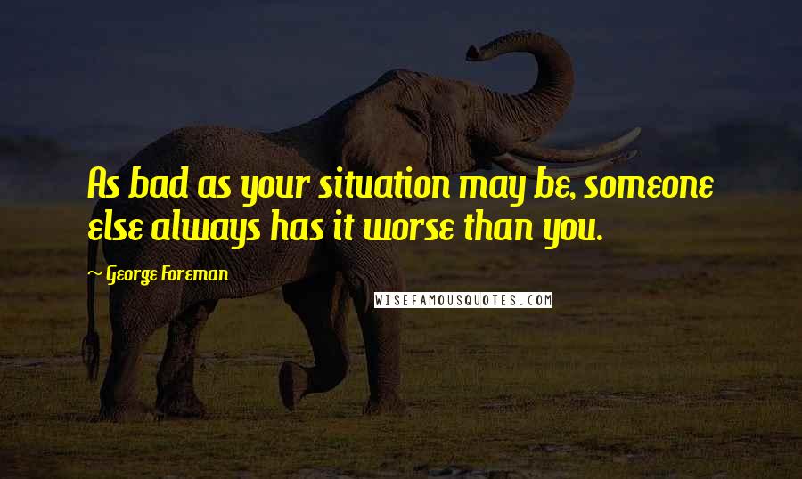 George Foreman Quotes: As bad as your situation may be, someone else always has it worse than you.