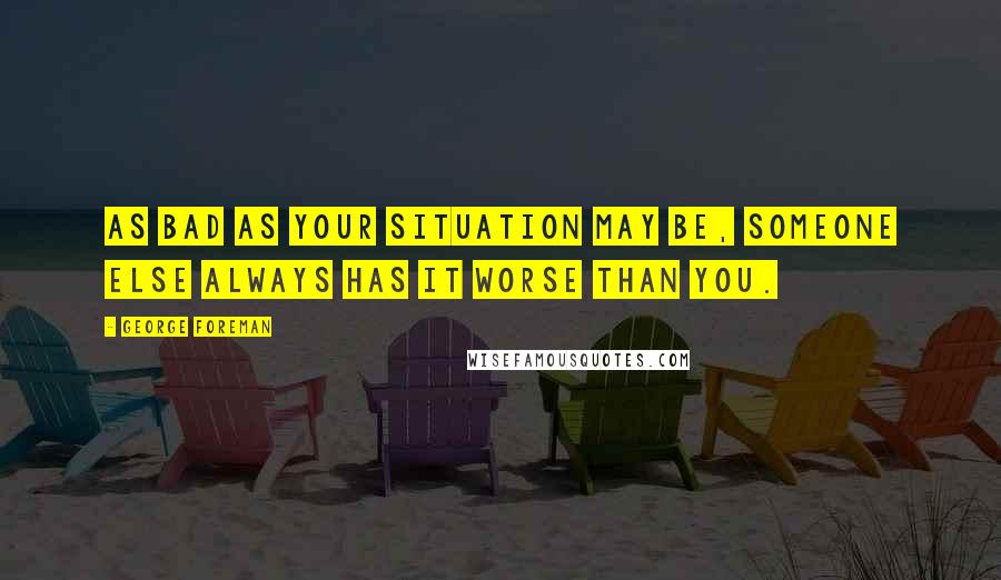 George Foreman Quotes: As bad as your situation may be, someone else always has it worse than you.