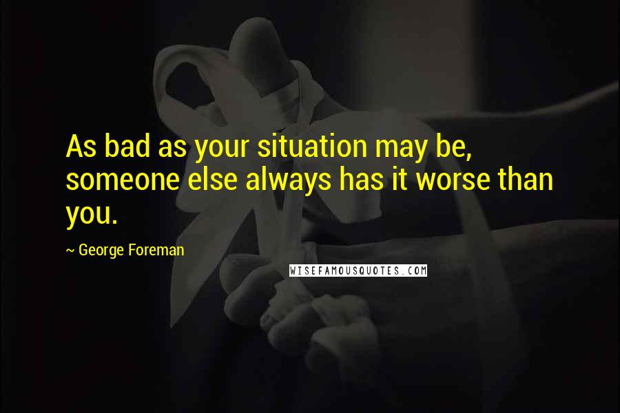 George Foreman Quotes: As bad as your situation may be, someone else always has it worse than you.