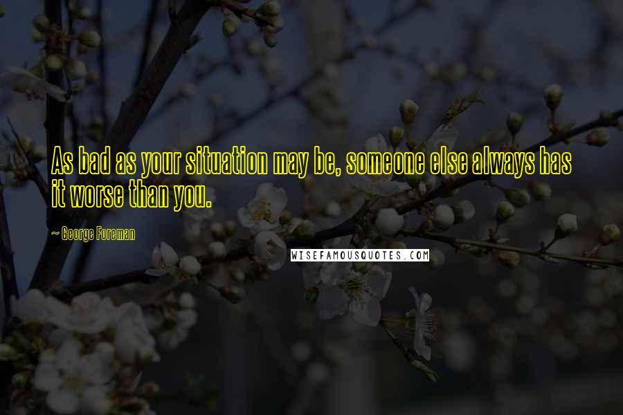 George Foreman Quotes: As bad as your situation may be, someone else always has it worse than you.