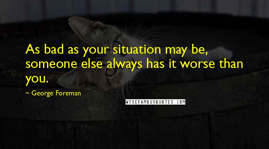 George Foreman Quotes: As bad as your situation may be, someone else always has it worse than you.