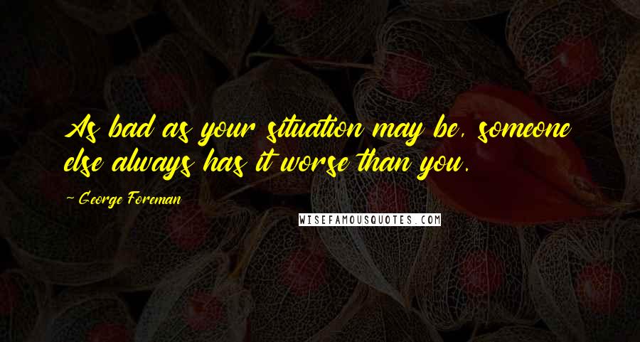 George Foreman Quotes: As bad as your situation may be, someone else always has it worse than you.