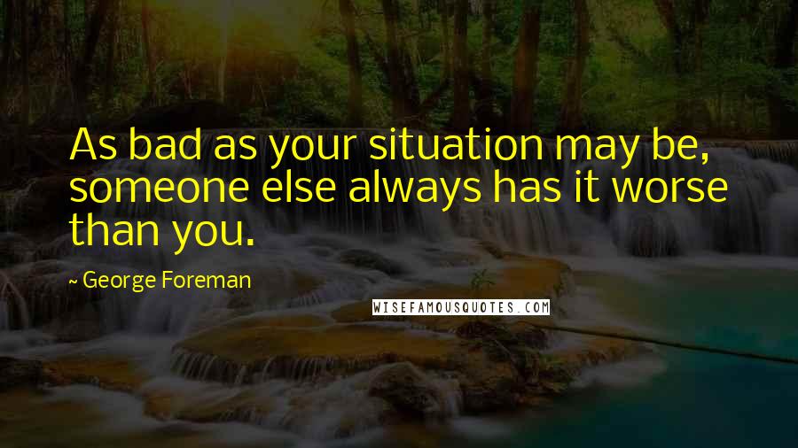 George Foreman Quotes: As bad as your situation may be, someone else always has it worse than you.