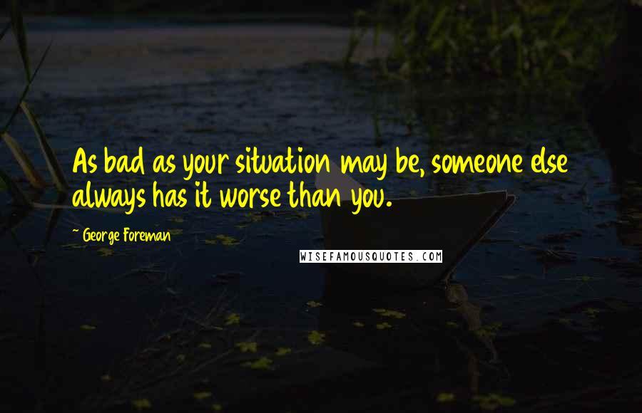 George Foreman Quotes: As bad as your situation may be, someone else always has it worse than you.