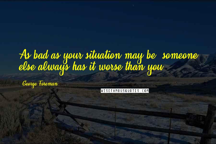 George Foreman Quotes: As bad as your situation may be, someone else always has it worse than you.