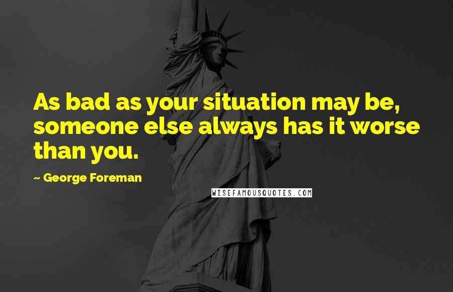 George Foreman Quotes: As bad as your situation may be, someone else always has it worse than you.