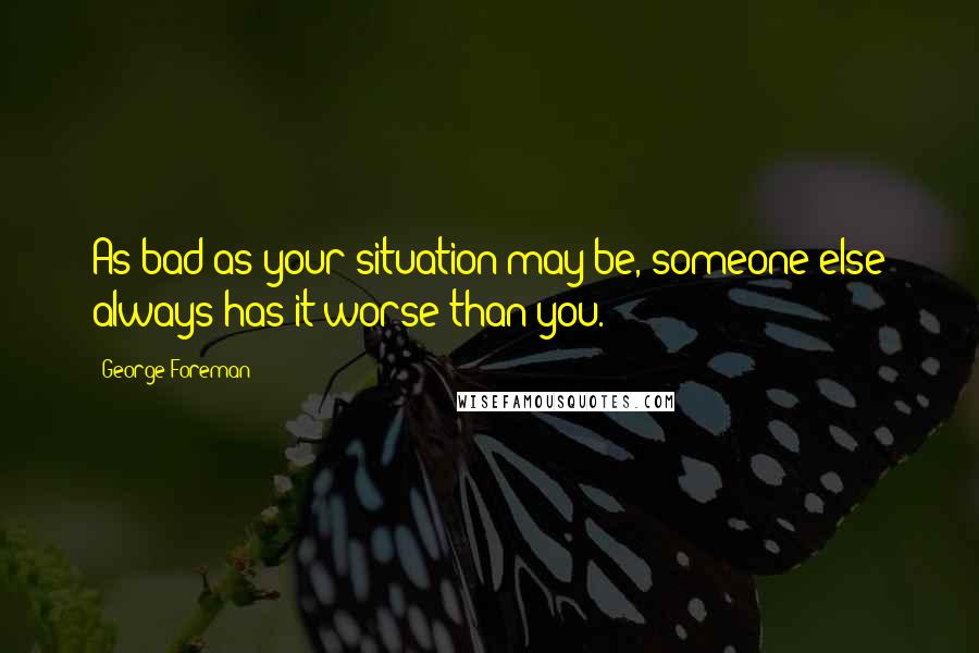 George Foreman Quotes: As bad as your situation may be, someone else always has it worse than you.