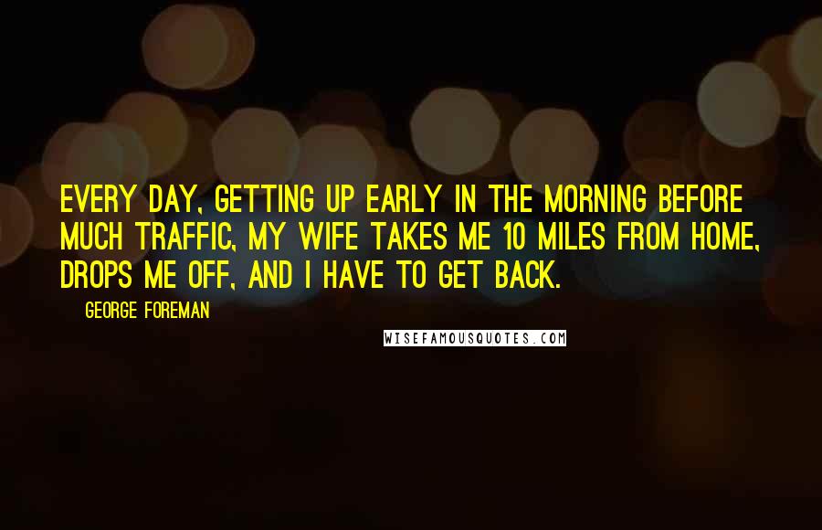 George Foreman Quotes: Every day, getting up early in the morning before much traffic, my wife takes me 10 miles from home, drops me off, and I have to get back.