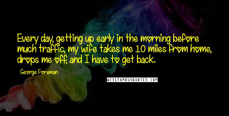 George Foreman Quotes: Every day, getting up early in the morning before much traffic, my wife takes me 10 miles from home, drops me off, and I have to get back.