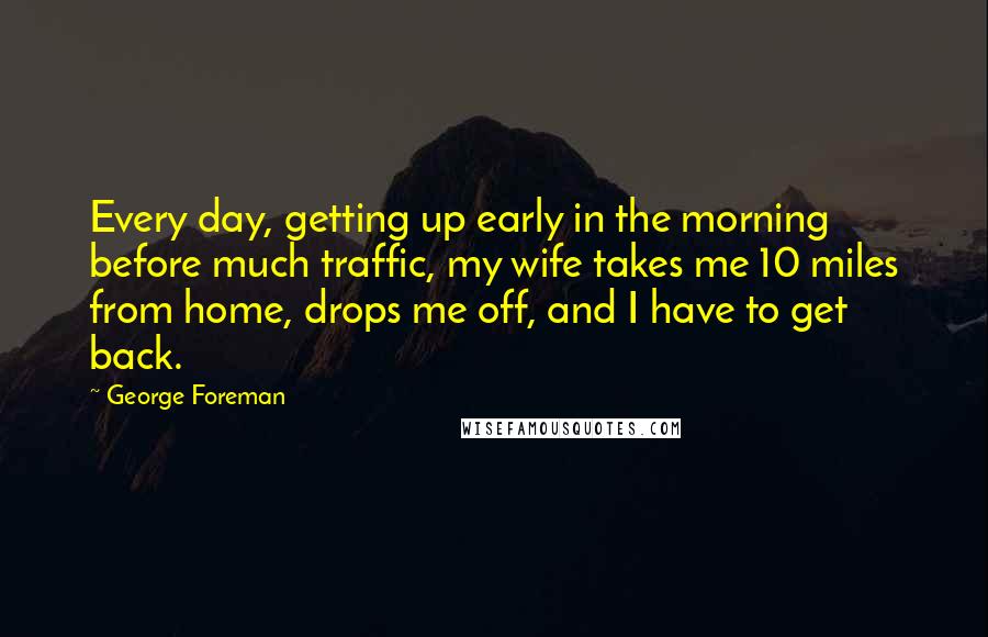 George Foreman Quotes: Every day, getting up early in the morning before much traffic, my wife takes me 10 miles from home, drops me off, and I have to get back.
