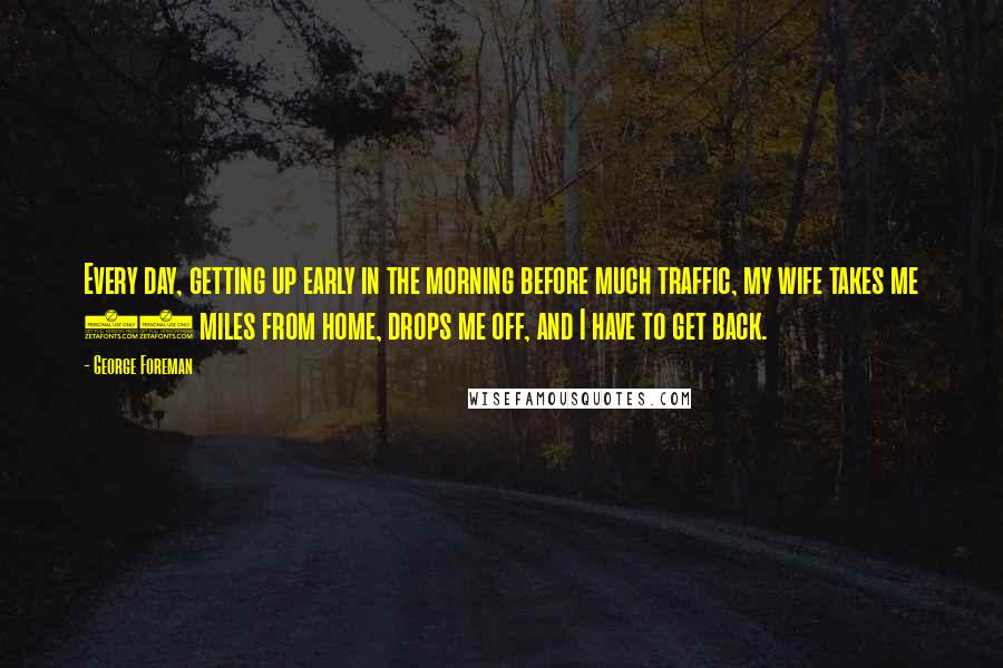 George Foreman Quotes: Every day, getting up early in the morning before much traffic, my wife takes me 10 miles from home, drops me off, and I have to get back.