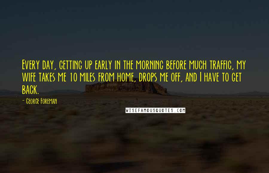 George Foreman Quotes: Every day, getting up early in the morning before much traffic, my wife takes me 10 miles from home, drops me off, and I have to get back.